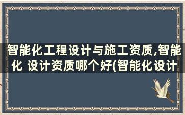 智能化工程设计与施工资质,智能化 设计资质哪个好(智能化设计和施工资质)